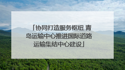 协同打造服务枢纽 青岛运输中心推进国际道路运输集结中心建设