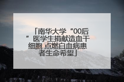 南华大学“00后”医学生捐献造血干细胞 点燃白血病患者生命希望