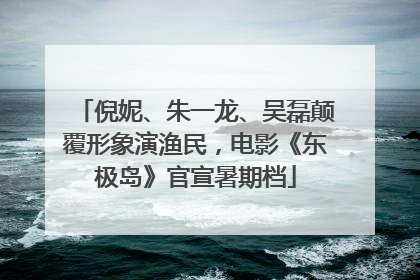 倪妮、朱一龙、吴磊颠覆形象演渔民，电影《东极岛》官宣暑期档