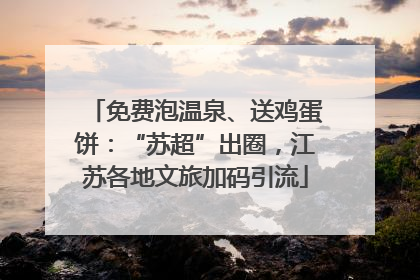 免费泡温泉、送鸡蛋饼：“苏超”出圈，江苏各地文旅加码引流