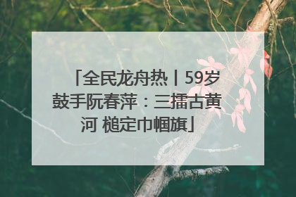 全民龙舟热丨59岁鼓手阮春萍：三擂古黄河 槌定巾帼旗
