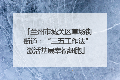 兰州市城关区草场街街道：“三五工作法”激活基层幸福细胞