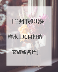 兰州市推出多样水上项目打造文旅新名片