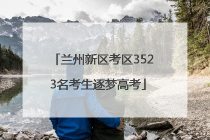 兰州新区考区3523名考生逐梦高考