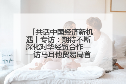 共话中国经济新机遇丨专访：期待不断深化对华经贸合作——访马耳他贸易局首席执行官布蒂吉格
