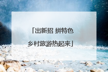 出新招 拼特色 乡村旅游热起来