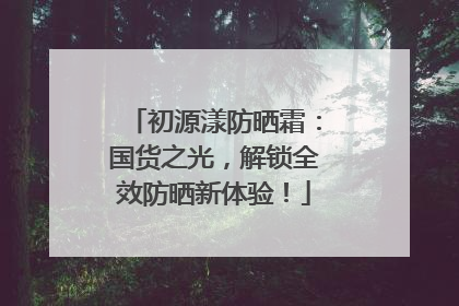初源漾防晒霜：国货之光，解锁全效防晒新体验！