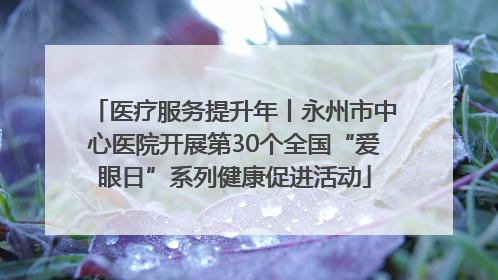 医疗服务提升年丨永州市中心医院开展第30个全国“爱眼日”系列健康促进活动