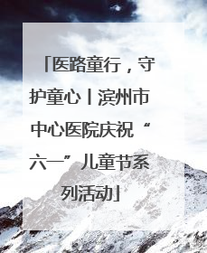 医路童行，守护童心丨滨州市中心医院庆祝“六一”儿童节系列活动