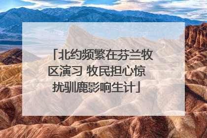 北约频繁在芬兰牧区演习 牧民担心惊扰驯鹿影响生计
