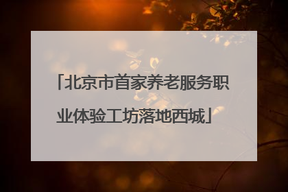 北京市首家养老服务职业体验工坊落地西城