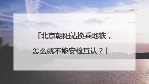 北京朝阳站换乘地铁，怎么就不能安检互认？