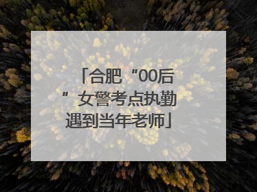 合肥“00后”女警考点执勤遇到当年老师