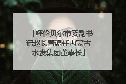呼伦贝尔市委副书记赵长青调任内蒙古水发集团董事长
