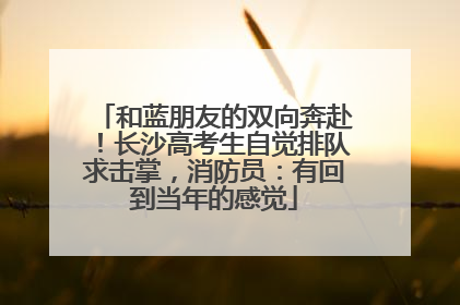 和蓝朋友的双向奔赴！长沙高考生自觉排队求击掌，消防员：有回到当年的感觉