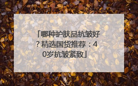 哪种护肤品抗皱好？精选国货推荐：40岁抗皱紧致