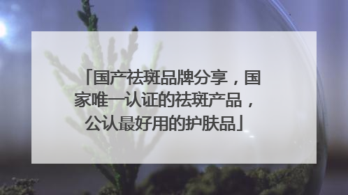 国产祛斑品牌分享，国家唯一认证的祛斑产品，公认最好用的护肤品