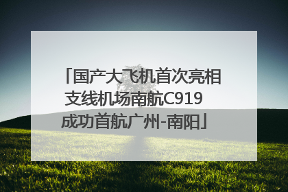 国产大飞机首次亮相支线机场南航C919成功首航广州-南阳