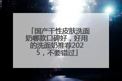 国产干性皮肤洗面奶哪款口碑好，好用的洗面奶推荐2025，不要错过