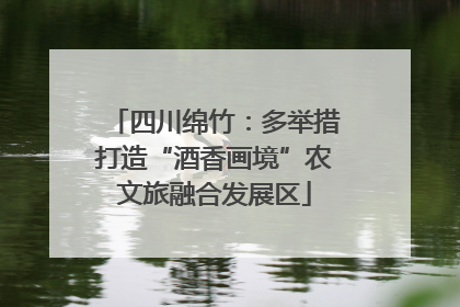 四川绵竹：多举措打造“酒香画境”农文旅融合发展区