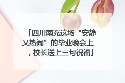 四川南充这场“安静又热闹”的毕业晚会上，校长送上三句祝福