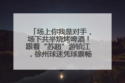 场上你我是对手，场下共举烧烤啤酒！跟着“苏超”游镇江，徐州球迷凭球票畅游名山胜景