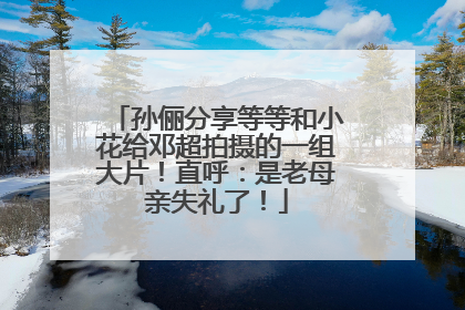 孙俪分享等等和小花给邓超拍摄的一组大片！直呼：是老母亲失礼了！