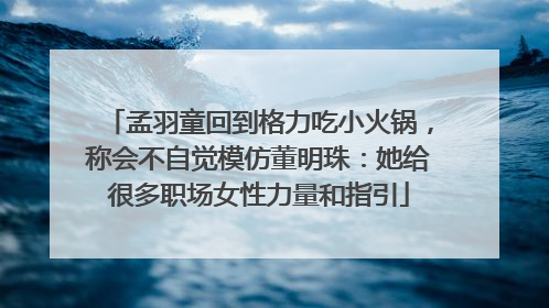 孟羽童回到格力吃小火锅，称会不自觉模仿董明珠：她给很多职场女性力量和指引