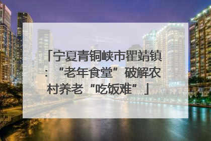 宁夏青铜峡市瞿靖镇：“老年食堂”破解农村养老“吃饭难”