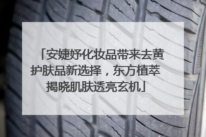 安婕妤化妆品带来去黄护肤品新选择，东方植萃揭晓肌肤透亮玄机