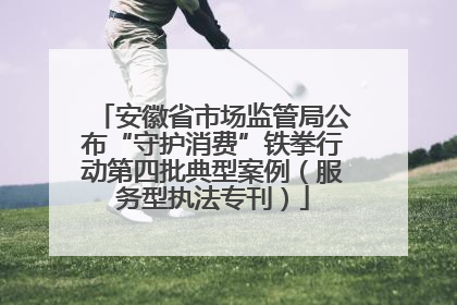 安徽省市场监管局公布“守护消费”铁拳行动第四批典型案例（服务型执法专刊）