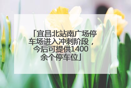 宜昌北站南广场停车场进入冲刺阶段，今后可提供1400余个停车位