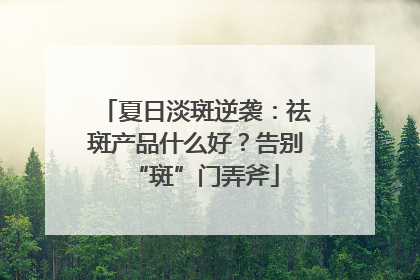 夏日淡斑逆袭：祛斑产品什么好？告别“斑”门弄斧