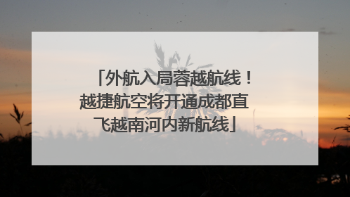外航入局蓉越航线！越捷航空将开通成都直飞越南河内新航线