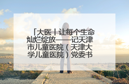 大医丨让每个生命灿烂绽放——记天津市儿童医院（天津大学儿童医院）党委书记、院长刘薇
