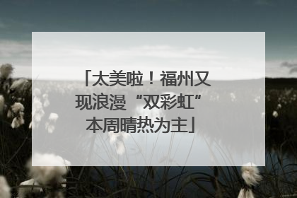 太美啦！福州又现浪漫“双彩虹” 本周晴热为主