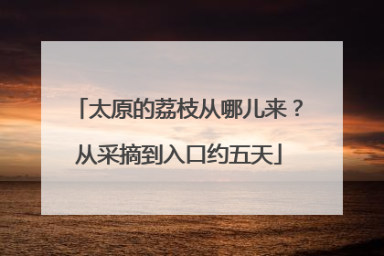 太原的荔枝从哪儿来？从采摘到入口约五天