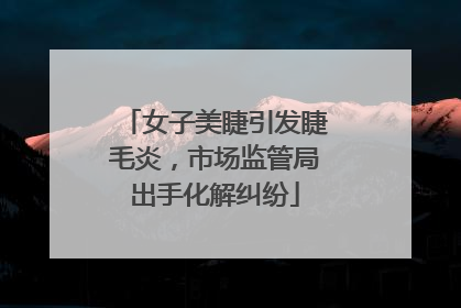 女子美睫引发睫毛炎，市场监管局出手化解纠纷