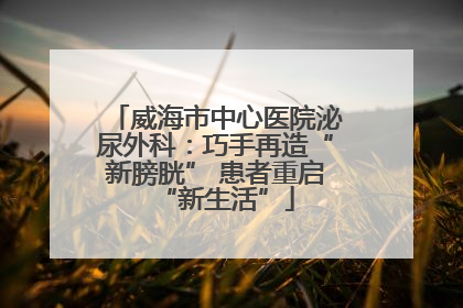 威海市中心医院泌尿外科：巧手再造“新膀胱” 患者重启“新生活”