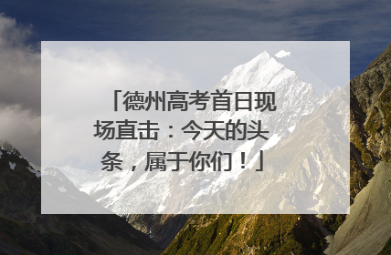 德州高考首日现场直击：今天的头条，属于你们！