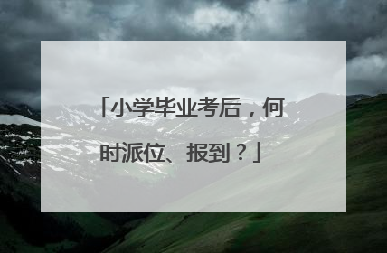 小学毕业考后，何时派位、报到？