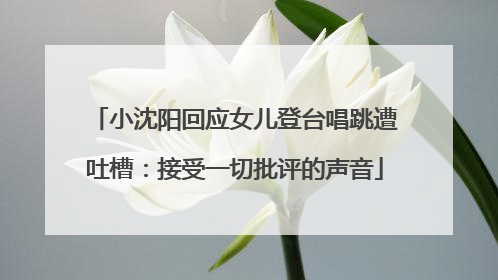 小沈阳回应女儿登台唱跳遭吐槽：接受一切批评的声音