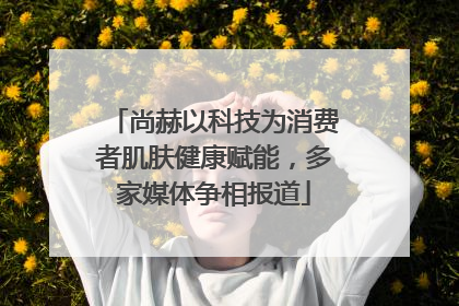 尚赫以科技为消费者肌肤健康赋能，多家媒体争相报道