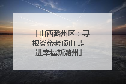 山西潞州区：寻根炎帝老顶山 走进幸福新潞州