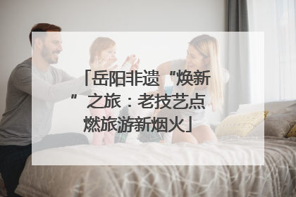 岳阳非遗“焕新”之旅：老技艺点燃旅游新烟火
