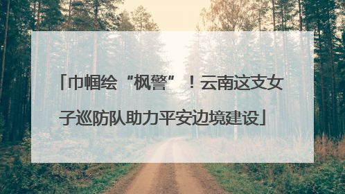 巾帼绘“枫警”！云南这支女子巡防队助力平安边境建设