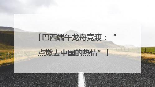 巴西端午龙舟竞渡：“点燃去中国的热情”