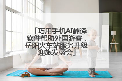 巧用手机AI翻译软件帮助外国游客，岳阳火车站服务升级迎旅发盛会