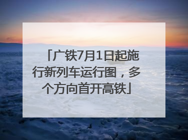 广铁7月1日起施行新列车运行图，多个方向首开高铁