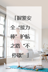 握紧安全“接力棒”护航之路“不停歇”